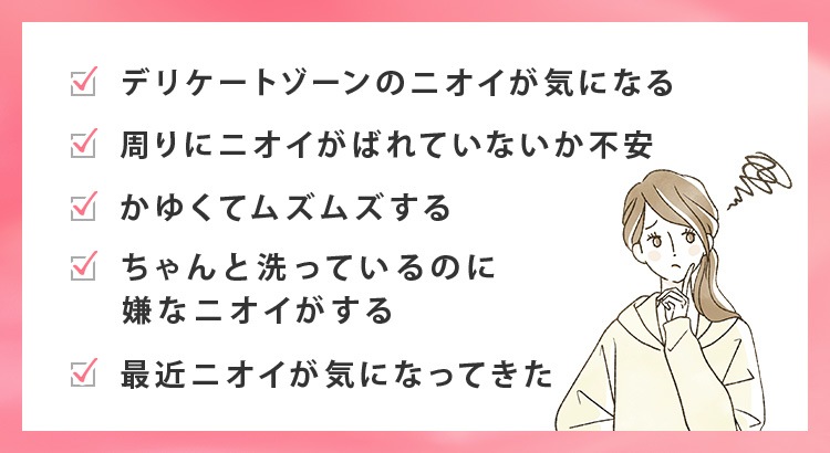 ・デリケートゾーンのニオイが気になる・周りにニオイがばれていないか不安・かゆくてムズムズする・ちゃんと洗っているのに嫌なニオイがする・最近ニオイが気になってきた